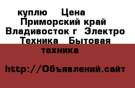 куплю  › Цена ­ 500 - Приморский край, Владивосток г. Электро-Техника » Бытовая техника   